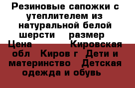 Резиновые сапожки с утеплителем из натуральной белой шерсти 28 размер › Цена ­ 1 000 - Кировская обл., Киров г. Дети и материнство » Детская одежда и обувь   